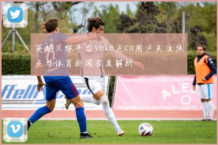 英超买球平台ybke点cn用户关注焦点与体育新闻深度解析