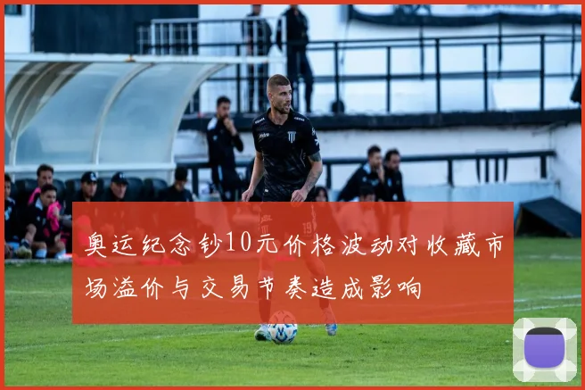 奥运纪念钞10元价格波动对收藏市场溢价与交易节奏造成影响