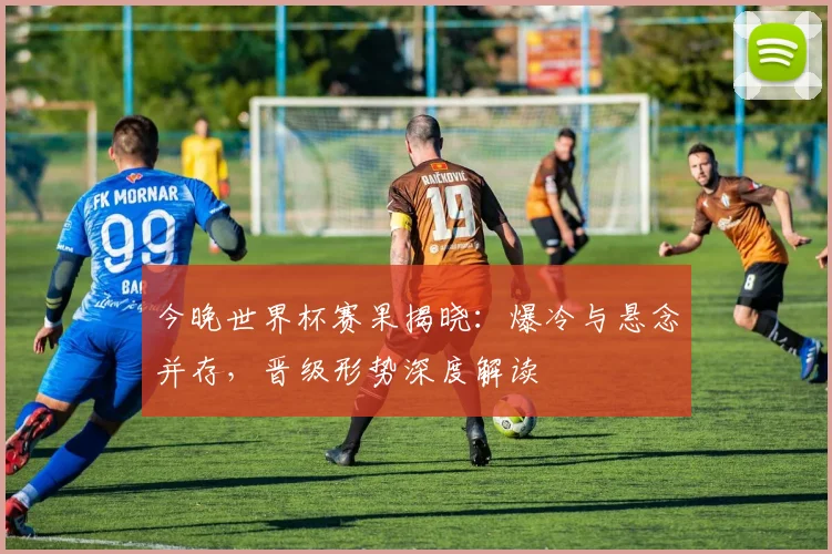 今晚世界杯赛果揭晓：爆冷与悬念并存，晋级形势深度解读