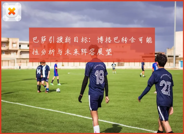 巴萨引援新目标：博格巴转会可能性分析与未来阵容展望