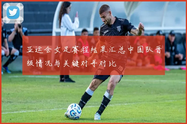 亚运会女足赛程结果汇总中国队晋级情况与关键对手对比