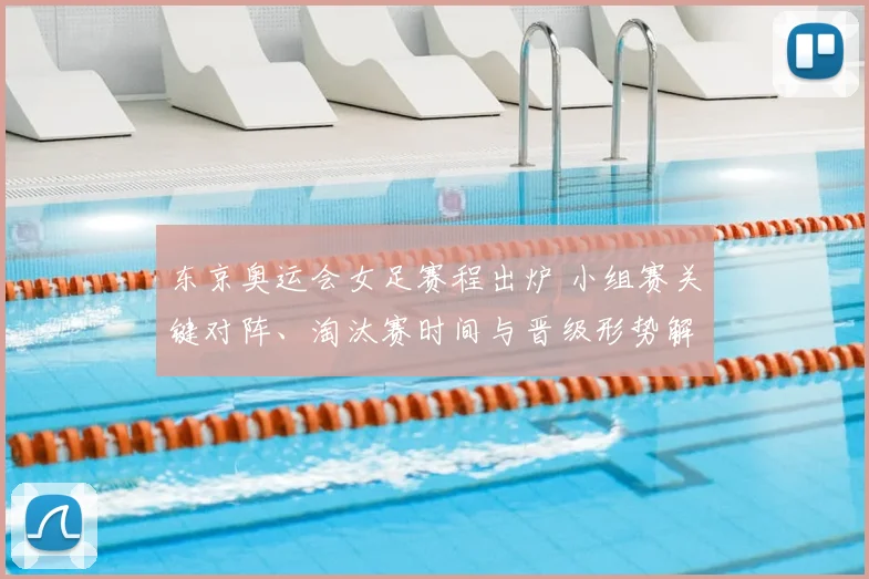 东京奥运会女足赛程出炉 小组赛关键对阵、淘汰赛时间与晋级形势解读