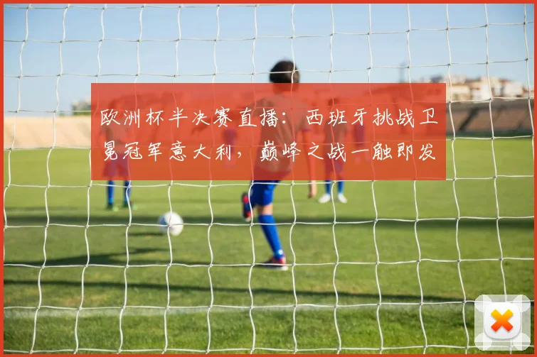 欧洲杯半决赛直播：西班牙挑战卫冕冠军意大利，巅峰之战一触即发