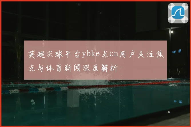 英超买球平台ybke点cn用户关注焦点与体育新闻深度解析
