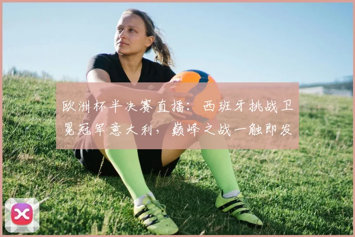 欧洲杯半决赛直播：西班牙挑战卫冕冠军意大利，巅峰之战一触即发